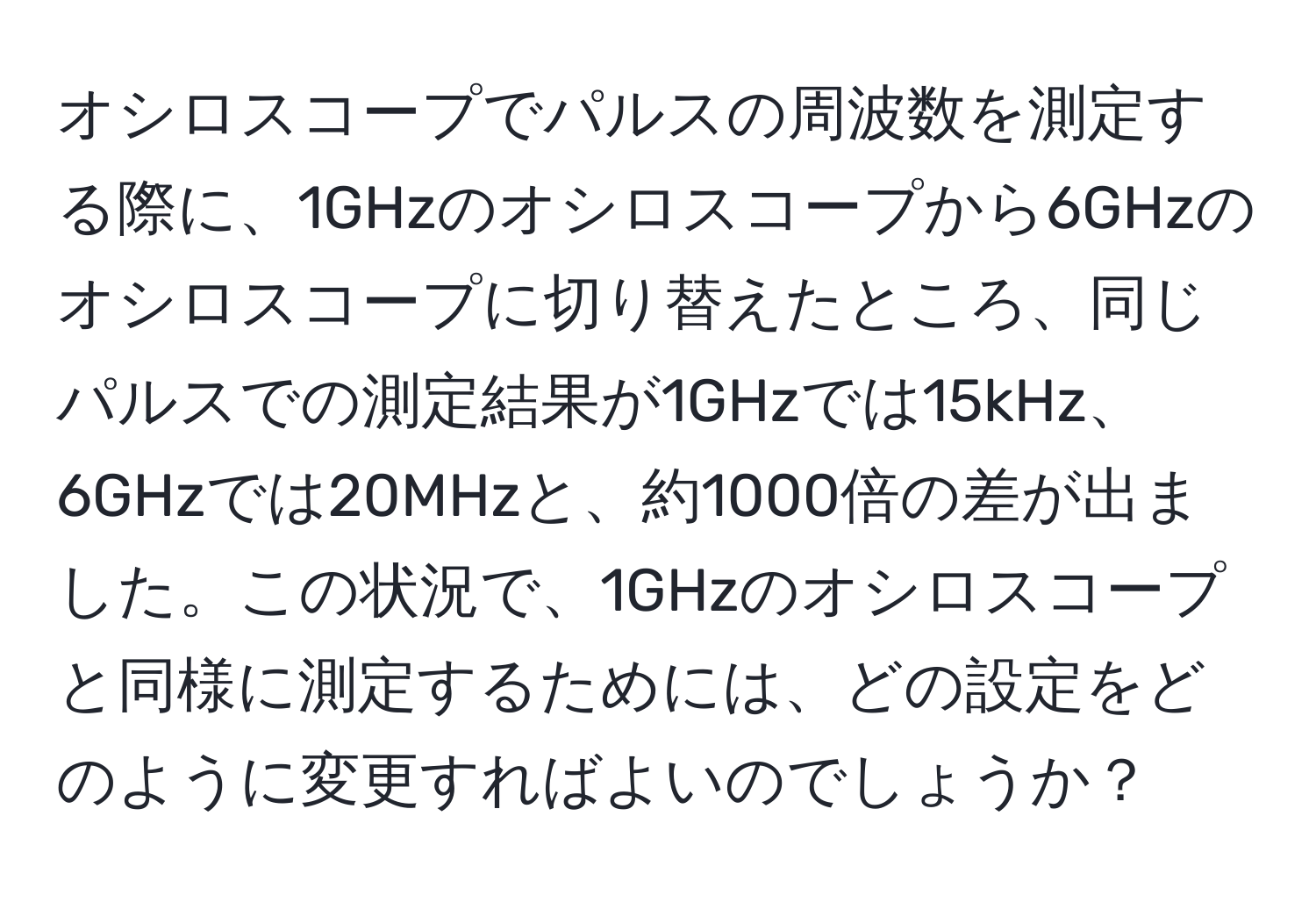 オシロスコープでパルスの周波数を測定する際に、1GHzのオシロスコープから6GHzのオシロスコープに切り替えたところ、同じパルスでの測定結果が1GHzでは15kHz、6GHzでは20MHzと、約1000倍の差が出ました。この状況で、1GHzのオシロスコープと同様に測定するためには、どの設定をどのように変更すればよいのでしょうか？