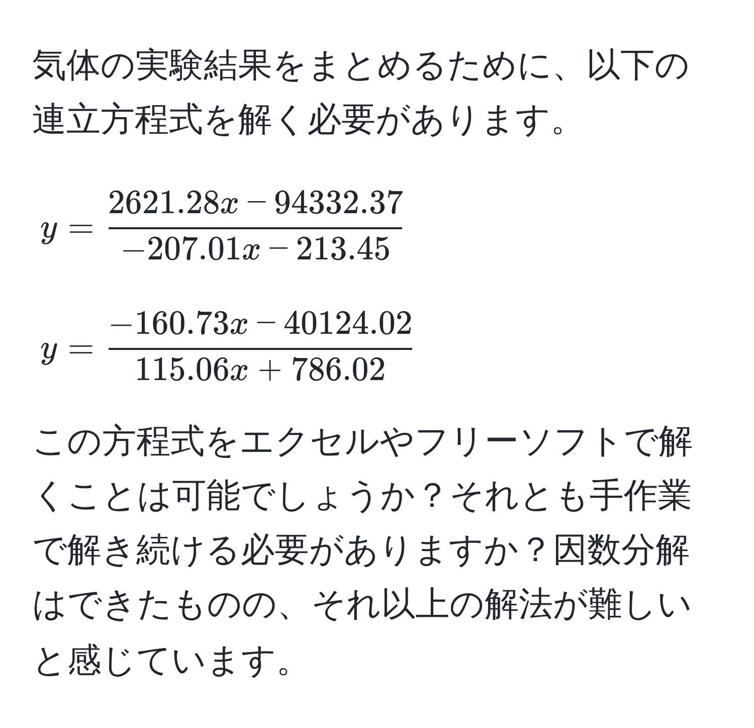 気体の実験結果をまとめるために、以下の連立方程式を解く必要があります。  
$$y =  (2621.28x - 94332.37)/-207.01x - 213.45 $$  
$$y =  (-160.73x - 40124.02)/115.06x + 786.02 $$  
この方程式をエクセルやフリーソフトで解くことは可能でしょうか？それとも手作業で解き続ける必要がありますか？因数分解はできたものの、それ以上の解法が難しいと感じています。