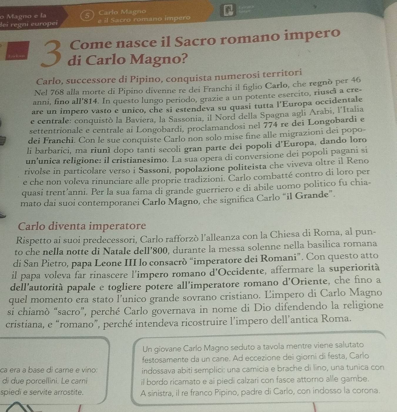 Magno e la Carlo Magno
lei regni europei e il Sacro romano impero
Come nasce il Sacro romano impero
3 di Carlo Magno?
Carlo, successore di Pipino, conquista numerosi territori
Nel 768 alla morte di Pipino divenne re dei Franchi il figlio Carlo, che regnò per 46
anni, fino all’814. In questo lungo periodo, grazie a un potente esercito, riusci a cre-
are un impero vasto e unico, che si estendeva su quasi tutta l’Europa occidentale
e centrale: conquistò la Baviera, la Sassonia, il Nord della Spagna agli Arabi, l’Italia
settentrionale e centrale ai Longobardi, proclamandosi nel 774 re dei Longobardi e
dei Franchi. Con le sue conquiste Carlo non solo mise fine alle migrazioni dei popo-
li barbarici, ma riunì dopo tanti secoli gran parte dei popoli d'Europa, dando loro
un’unica religione: il cristianesimo. La sua opera di conversione dei popoli pagani si
rivolse in particolare verso i Sassoni, popolazione politeista che viveva oltre il Reno
e che non voleva rinunciare alle proprie tradizioni. Carlo combatté contro di loro per
quasi trent’anni. Per la sua fama di grande guerriero e di abile uomo politico fu chia-
mato dai suoi contemporanei Carlo Magno, che significa Carlo “il Grande”.
Carlo diventa imperatore
Rispetto ai suoi predecessori, Carlo rafforzò l’alleanza con la Chiesa di Roma, al pun-
to che nella notte di Natale dell’800, durante la messa solenne nella basilica romana
di San Pietro, papa Leone III lo consacrò “imperatore dei Romani”. Con questo atto
il papa voleva far rinascere l’impero romano d'Occidente, affermare la superiorità
dell’autorità papale e togliere potere all’imperatore romano d’Oriente, che fino a
quel momento era stato l’unico grande sovrano cristiano. Limpero di Carlo Magno
si chiamò “sacro”, perché Carlo governava in nome di Dio difendendo la religione
cristiana, e “romano”, perché intendeva ricostruire l’impero dell’antica Roma.
Un giovane Carlo Magno seduto a tavola mentre viene salutato
festosamente da un cane. Ad eccezione dei giorni di festa, Carlo
ca era a base di carne e vino: indossava abiti semplici: una camicia e brache di lino, una tunica con
di due porcellini. Le carni il bordo ricamato e ai piedi calzari con fasce attorno alle gambe.
spiedi e servite arrostite. A sinistra, il re franco Pipino, padre di Carlo, con indosso la corona.