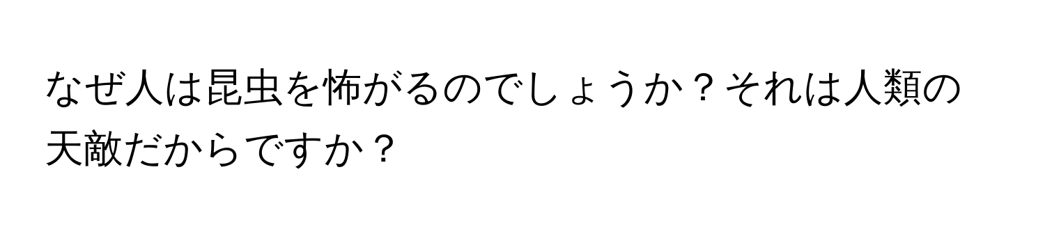 なぜ人は昆虫を怖がるのでしょうか？それは人類の天敵だからですか？