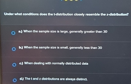 Under what conditions does the t-distribution closely resemble the z-distribution?
a.) When the sample size is large, generally greater than 30
b.) When the sample size is small, generally less than 30
c.) When dealing with normally distributed data
d.) The t and z distributions are always distinct.