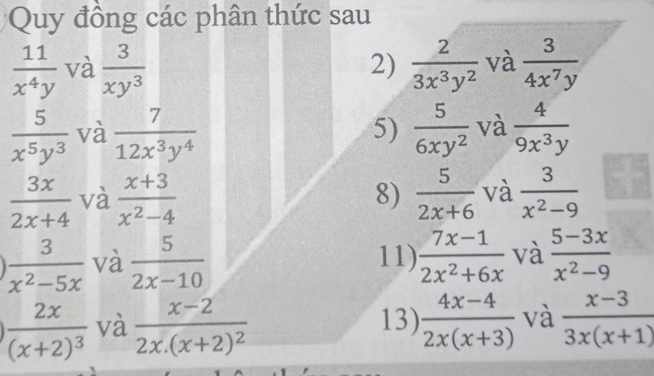 Quy đồng các phân thức sau
 11/x^4y  và  3/xy^3  2)  2/3x^3y^2  và  3/4x^7y 
 5/x^5y^3  và  7/12x^3y^4  5)  5/6xy^2  và  4/9x^3y 
 3x/2x+4  và  (x+3)/x^2-4   5/2x+6  và  3/x^2-9 
8)
 3/x^2-5x  và  5/2x-10  11)  (7x-1)/2x^2+6x  và  (5-3x)/x^2-9 
frac 2x(x+2)^3 và frac x-22x.(x+2)^2 13)  (4x-4)/2x(x+3)  và  (x-3)/3x(x+1) 