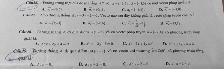 Cầu26. Đường trung trực của đoạn thẳng AB với A=(-3;2), B=(-3;3) có một vectơ pháp tuyển là:
A. vector n_1=(6;5). B. vector n_2=(0;1). C. vector n_3=(-3;5). D. vector n_4=(-1;0). 
Câu27. Cho đường thắng △ :x-3y-2=0. Vectơ nào sau đây không phải là vectơ pháp tuyến của △?
A. vector n_1=(1;-3). B. vector n_2=(-2;6). C. vector n_3=( 1/3 ;-1). D. vector n_4=(3;1). 
Câu28. Đường thắng đ đi qua điểm A(1;-2) và có vectơ pháp tuyển vector n=(-2;4) có phương trình tồng
quát là:
A. d:x+2y+4=0. B. d:x-2y-5=0. C. d:-2x+4y=0. D. d:x-2y+4=0. 
Câu29. Đường thắng đ đi qua điểm M(0;-2) và có vectơ chi phương vector u=(3;0) có phương trình tổng
quát là:
A. d:x=0. B. d:y+2=0. C. d:y-2=0. D. d:x-2=0.