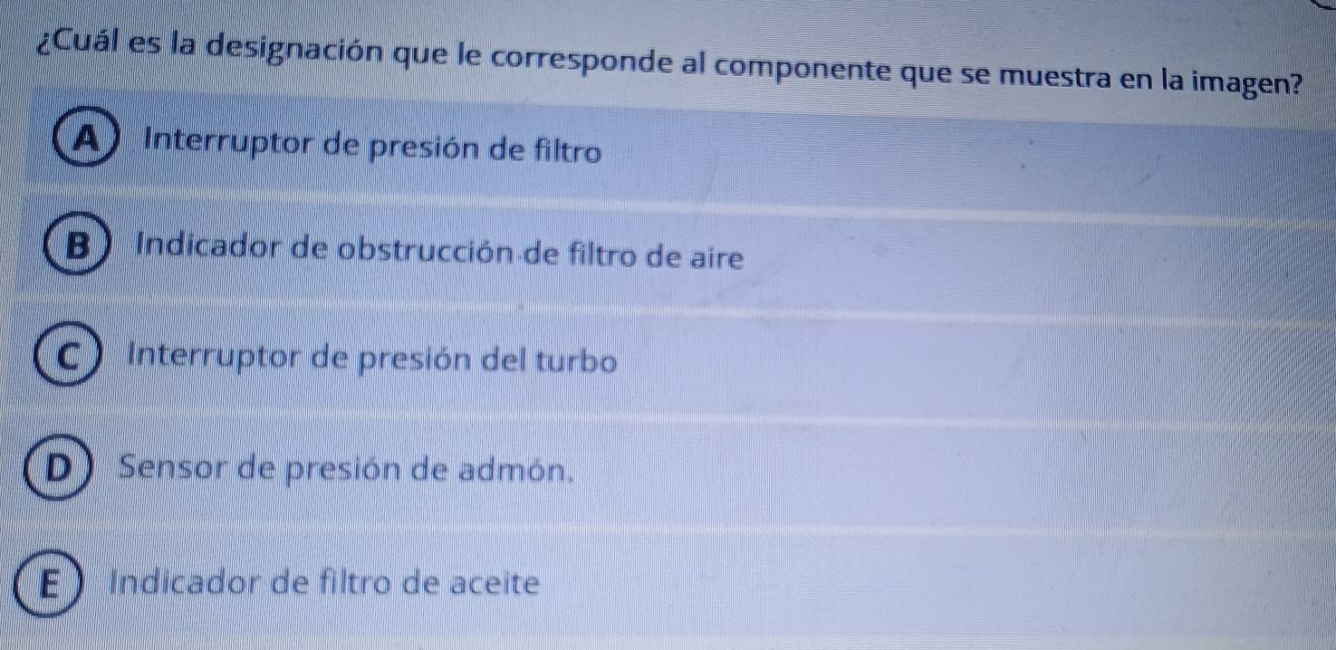 ¿Cuál es la designación que le corresponde al componente que se muestra en la imagen?
A Interruptor de presión de filtro
B ) Indicador de obstrucción de filtro de aire
C) Interruptor de presión del turbo
D) Sensor de presión de admón.
E ) Indicador de filtro de aceite