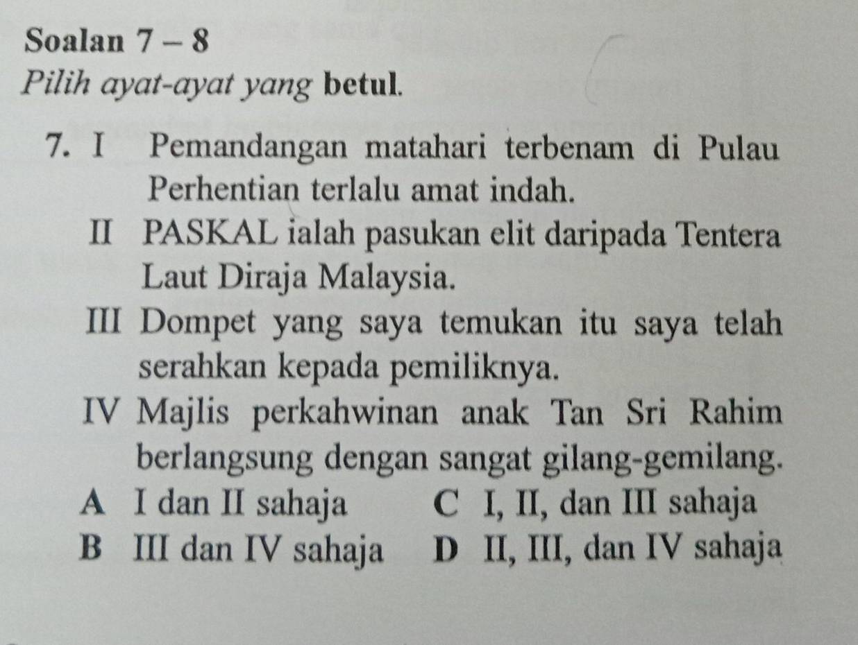 Soalan 7 - 8
Pilih ayat-ayat yang betul.
7. I Pemandangan matahari terbenam di Pulau
Perhentian terlalu amat indah.
II PASKAL ialah pasukan elit daripada Tentera
Laut Diraja Malaysia.
III Dompet yang saya temukan itu saya telah
serahkan kepada pemiliknya.
IV Majlis perkahwinan anak Tan Sri Rahim
berlangsung dengan sangat gilang-gemilang.
A I dan II sahaja C I, II, dan III sahaja
B III dan IV sahaja D II, III, dan IV sahaja