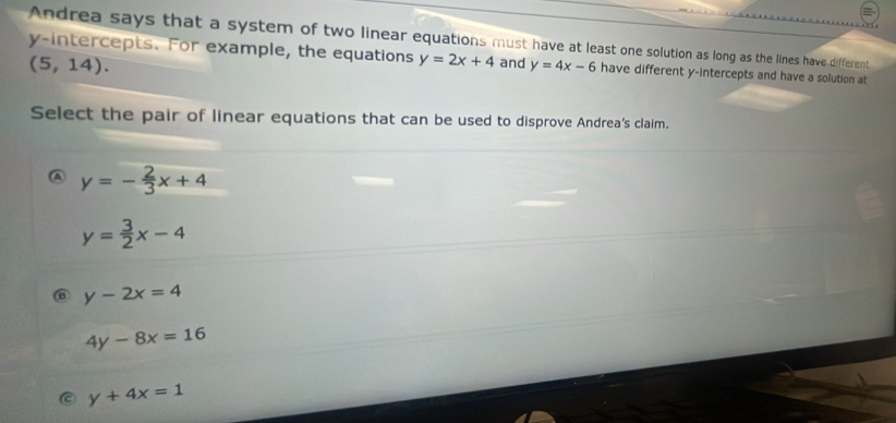 Andrea says that a system of two linear equations must have at least one solution as long as the lines have different
y-intercepts. For example, the equations y=2x+4 and y=4x-6 have different y-intercepts and have a solution at
(5,14). 
Select the pair of linear equations that can be used to disprove Andrea’s claim.
y=- 2/3 x+4
y= 3/2 x-4
y-2x=4
4y-8x=16
y+4x=1