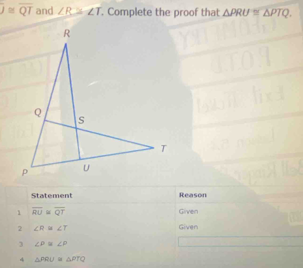 overline J≌ overline QT and ∠ R≌ ∠ T. Complete the proof that △ PRU≌ △ PTQ. 
Statement Reason 
1 overline RU≌ overline QT Given 
2 ∠ R≌ ∠ T
Given 
3 ∠ P≌ ∠ P
4 △ PRU≌ △ PTQ