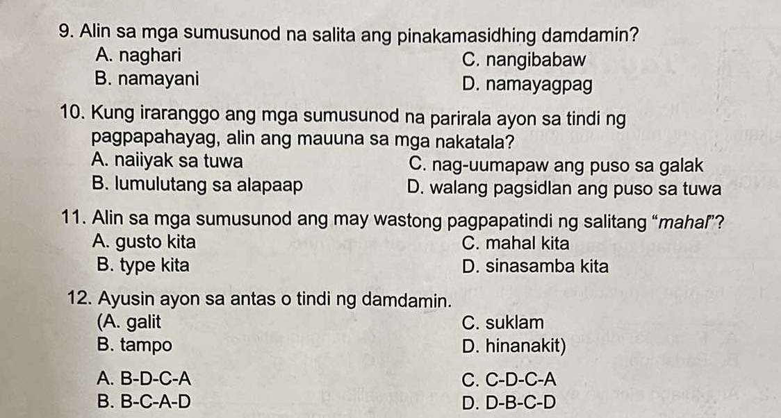 Alin sa mga sumusunod na salita ang pinakamasidhing damdamin?
A. naghari C. nangibabaw
B. namayani D. namayagpag
10. Kung iraranggo ang mga sumusunod na parirala ayon sa tindi ng
pagpapahayag, alin ang mauuna sa mga nakatala?
A. naiiyak sa tuwa C. nag-uumapaw ang puso sa galak
B. lumulutang sa alapaap D. walang pagsidlan ang puso sa tuwa
11. Alin sa mga sumusunod ang may wastong pagpapatindi ng salitang “mahaľ”?
A. gusto kita C. mahal kita
B. type kita D. sinasamba kita
12. Ayusin ayon sa antas o tindi ng damdamin.
(A. galit C. suklam
B. tampo D. hinanakit)
A. B-D-C-A C. C-D-C-A
B. B-C-A-D D. D-B-C-D