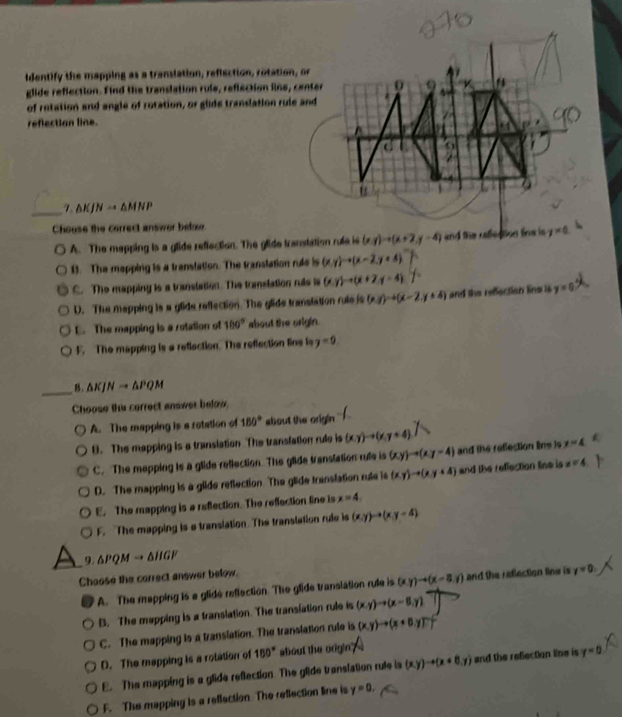 identify the mapping as a translation, reflection, rotation, or
glide reflection. Find the translation rule, reflection line, center
of rotation and angle of rotation, or glide translation rule and
reflection line.
_ 7 AKJN → AMNP
Choose the correct answer below
A. The mapping is a glide reflection. The glide transtation rufe is (x,y)to (x+2,y-4) and the refleation the is y=0
B. The mapping is a translation. The translation rule is (x,y)to (x-2,y+4)
C. The mappiny is a translation. The translation ruis is (x,y)to (x+2,y-4)
D. The mapping is a glide reflection. The glide translation rule is (x,y)to (x-2,y+4) and the refection line is y=0 . The mapping is a retation of 160° about the origin.
F. The mapping is a refiection. The reflection line is y=0
_
B. △ KJNto △ PQM
Choose the correct answer below.
A. The mapping is a rotation of 180° about the origin 
9. The mapping is a transiation The translation rule is (x,y)to (x,y+4)
C. The mapping is a glide rellection. The glide translation rule is (x,y)to (x,y=4) and the reflection line is y=4
D. The mapping is a glide reflection. The glide translation rule is (xy)to (xy+4) and the reflection line is x=4
E. The mapping is a reflection. The reflection line is x=4.
F. The mapping is a translation. The translation ruie is (x,y)to (x,y=4)
9. △ PQMto △ HGF
Choose the carrect answer below.
_A. The mapping is a glide reflaction. The glide translation rule is (xy)to (x-8,y) and the reflection line is y=0.
B. The mapping is a translation. The translation rule is (x,y)to (x-8,y)
C. The mapping is a translation. The translation rule is (x,y)to (x+6,y)
D. The mapping is a rotation of 150° about the origin?
E. The mapping is a glide reflection. The glide translation rule is (x,y)to (x+8,y) and the reflection line is y=0
F. The mapping is a reflection The reflection line is y=0.