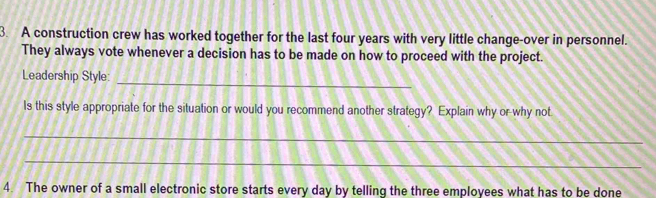 A construction crew has worked together for the last four years with very little change-over in personnel. 
They always vote whenever a decision has to be made on how to proceed with the project. 
_ 
Leadership Style: 
Is this style appropriate for the situation or would you recommend another strategy? Explain why or why not 
_ 
_ 
4. The owner of a small electronic store starts every day by telling the three employees what has to be done
