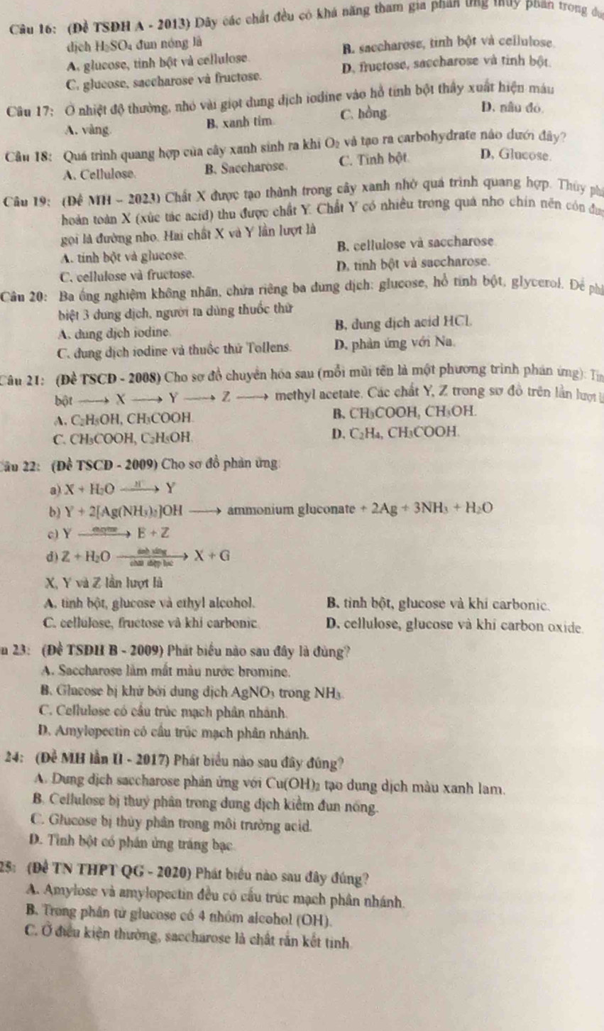 (Đề TSĐH A - 2013) Dây các chất đều có khá năng tham gia phan ưng tuy phan trong đự
dịch HạSO₄ đun nóng là
B. saccharose, tinh bột và cellulose.
A glucose, tinh bột và cellulose.
C. glucose, saccharose và fructose. D. fructose, saccharose và tinh bột
Câu 17: Ở nhiệt độ thường, nhỏ vài giọt dung dịch iodine vào hồ tính bột thấy xuất hiện máu
A. vàng B. xanh tim C. hồng
D. nâu đó
Cu 18: Quá trình quang hợp của cây xanh sinh ra khi O_2 và tạo ra carbohydrate não dưới đây?
A. Cellulose B. Saccharose. C. Tinh bột D, Glucose.
Câu 19: (Đề MH - 2023) Chất X được tạo thành trong cây xanh nhờ quá trình quang hợp. Thùy phi
hoàn toàn X (xức tác acid) thu được chất Y Chất Y có nhiều trong quả nho chín nên cón đự
gọi là đường nho. Hai chất X và Y lần lượt là
A. tinh bột và glucose. B. cellulose và saccharose
C. cellulose và fructose. D. tính bột và saccharose.
Câu 20: Ba ống nghiệm không nhân, chứa riêng ba dung dịch: glucose, hổ tình bột, glycerol. Để phá
biệt 3 dung dịch, người ta dùng thuốc thứ
A. dung dịch iodine. B. dung dịch acid HCl.
C. đung dịch iodine và thuốc thứ Tollens. D. phản ứng với Na
Câu 21: (Đề TSCD-2008 ) Cho sơ đồ chuyển hóa sau (mỗi mũi tên là một phương trình phán ứng): Tin
bột - X to 1 to Z methyl acetate. Các chất Y, Z trong sơ đồ trên lần lượt
B、
A. C_2OH L CH_3COO - CH_3COOH. C H_3( H
D. C_2H_4,
C. CH₃COOH, C_2H OH CH_3 COOH
2ầu 22: (Đề TSCD - 20 09 Cho sơ đồ phản ứng
a) X+H_2Oxrightarrow HY
b) Y+2[Ag(NH_3)_2]OH ammonium gluconate +2Ag+3NH_3+H_2O
c) Y E+Z
d) Z+H_2O xrightarrow calilt X+G
X, Y và Z lần lượt là
A. tinh bột, glucose và ethyl alcohol. B tinh bột, glucose và khi carbonic.
C. cellulose, fructose và khi carbonic D. cellulose, glucose và khi carbon oxide.
ăn 23: (Đề TSĐH B - 2009) Phát biểu nào sau đây là đùng?
A. Saccharose làm mất màu nước bromine.
B. Glacose bị khử bởi dung dịch AgN.0 rong NH 
C. Cellulose có cầu trúc mạch phân nhành.
D. Amylopectin có cầu trúc mạch phân nhánh.
24: (Đề MH lần UI - 2017) Phát biểu nào sau đây đúng?
A. Dung dịch saccharose phản ứng với Cu(OH)₂ tạo dụng dịch màu xanh lam.
B. Cellulose bị thuy phân trong dung dịch kiểm đun nóng.
C. Glucose bị thủy phân trong môi trưởng acid.
D. Tỉnh bột có phần ứng tráng bạc
25: (Để TN THPT QG - 2020) Phát biểu nào sau đây đúng?
A. Amylose và amylopectin đều có cấu trúc mạch phân nhánh.
B. Trong phần từ glucose có 4 nhóm alcohol (OH).
C. Ở điều kiện thường, saccharose là chất rắn kết tinh