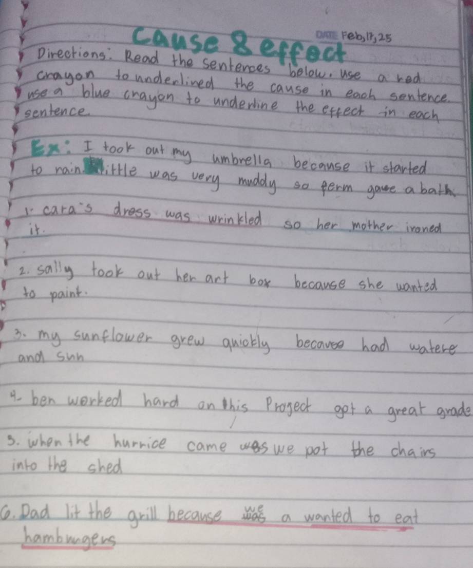 cause geffect 
Pirections: Read the sentences below, use a red 
crayon to underlined the cause in each sentence 
use a blue crayon to underline the effect in each 
sentence. 
Ex: I took out my umbrella because it started 
to rain little was very muddy so perm game a bath 
1 cara's dress was wrinkled so her mother ironed 
it. 
2. sally took out her art box because she wanted 
to paint. 
3. my sunflower grew quickly because had watere 
and sun 
4. ben worked hard on this Project got a great grade 
3. when the hurrice came we pot the chairs 
into the shed 
6. Dad lit the grill because ws a wanted to eat 
hamburgers