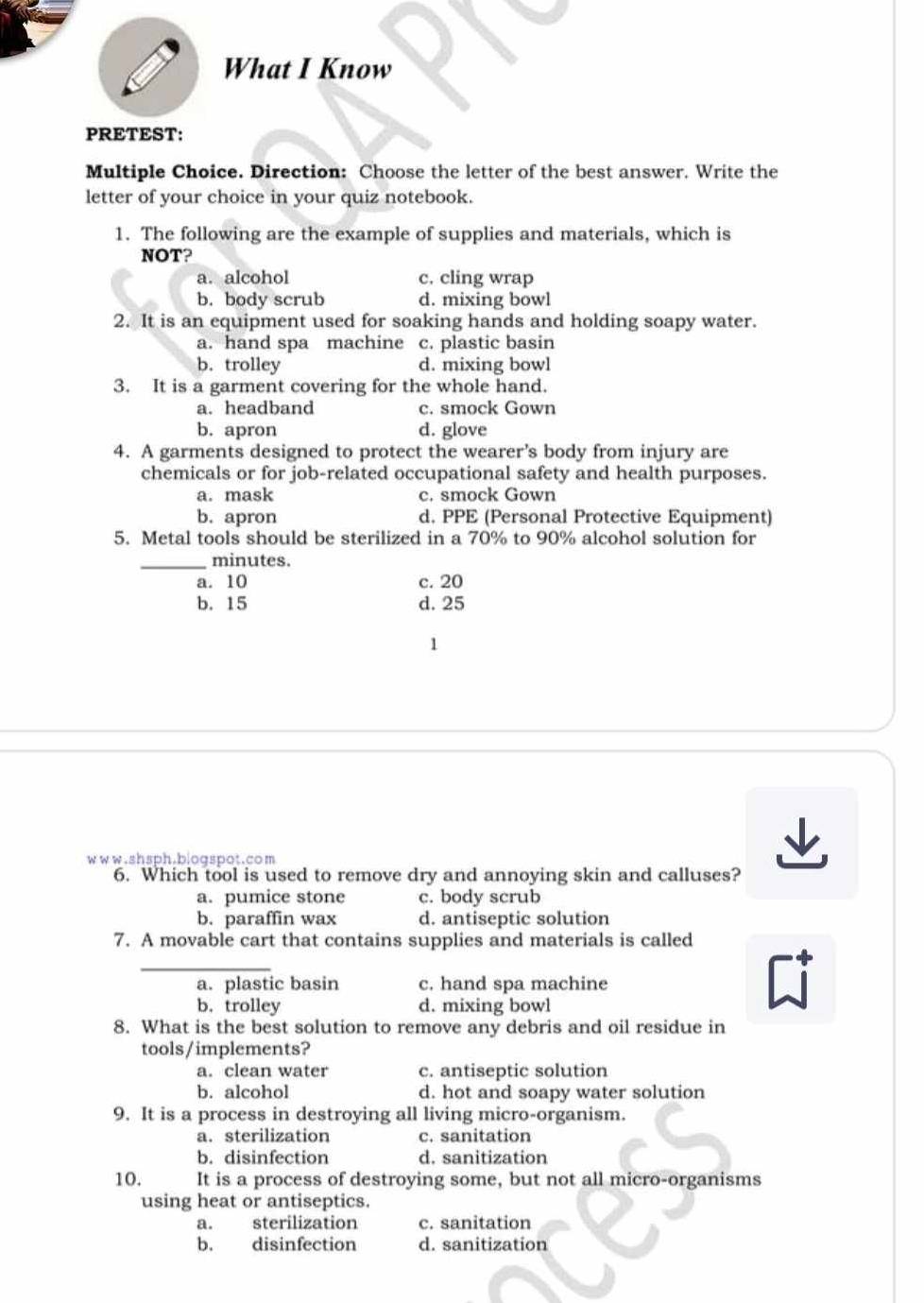 What I Know
PRETEST:
Multiple Choice. Direction: Choose the letter of the best answer. Write the
letter of your choice in your quiz notebook.
1. The following are the example of supplies and materials, which is
NOT?
a. alcohol c. cling wrap
b. body scrub d. mixing bowl
2. It is an equipment used for soaking hands and holding soapy water.
a. hand spa machine c. plastic basin
b. trolley d. mixing bowl
3. It is a garment covering for the whole hand.
a. headband c. smock Gown
b. apron d. glove
4. A garments designed to protect the wearer’s body from injury are
chemicals or for job-related occupational safety and health purposes.
a. mask c. smock Gown
b. apron d. PPE (Personal Protective Equipment)
5. Metal tools should be sterilized in a 70% to 90% alcohol solution for
_minutes.
a. 10 c. 20
b. 15 d. 25
1
www.shsph.biogspot.com
6. Which tool is used to remove dry and annoying skin and calluses?
a. pumice stone c. body scrub
b. paraffin wax d. antiseptic solution
7. A movable cart that contains supplies and materials is called
_
a. plastic basin c. hand spa machine
b. trolley d. mixing bowl
8. What is the best solution to remove any debris and oil residue in
tools/implements?
a. clean water c. antiseptic solution
b. alcohol d. hot and soapy water solution
9. It is a process in destroying all living micro-organism.
a. sterilization c. sanitation
b. disinfection d. sanitization
10. It is a process of destroying some, but not all micro-organisms
using heat or antiseptics.
a. sterilization c. sanitation
b. disinfection d. sanitization