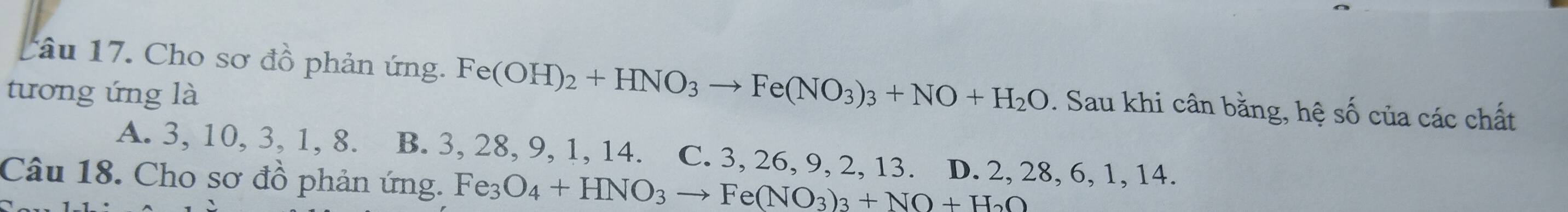 tâu 17. Cho sơ đồ phản ứng. Fe(OH)_2+HNO_3to Fe(NO_3)_3+NO+H_2O. Sau khi cân bằng, hệ số của các chất
tương ứng là
A. 3, 10, 3, 1, 8. B. 3, 28, 9, 1, 14. C. 3, 26, 9, 2, 13. D. 2, 28, 6, 1, 14.
Câu 18. Cho sơ đồ phản ứng. Fe_3O_4+HNO_3to Fe(NO_3)_3+NO+H_2O