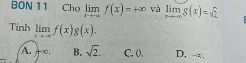 BON 11 Cho limlimits _xto -∈fty f(x)=+∈fty và limlimits _xto -∈fty g(x)=sqrt(2). 
Tính limlimits _xto -∈fty f(x)g(x).
A. +∞. B. sqrt(2). C. 0. D. -∞.