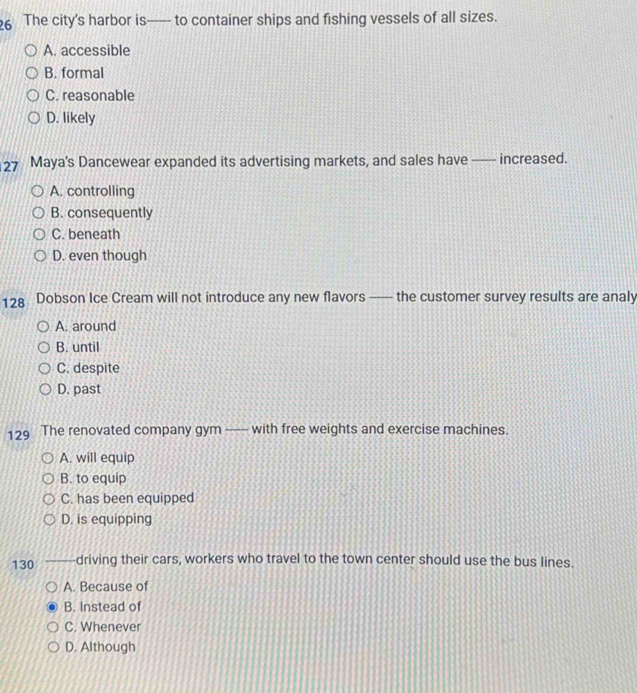 The city’s harbor is—- to container ships and fishing vessels of all sizes.
A. accessible
B. formal
C. reasonable
D. likely
27 Maya’s Dancewear expanded its advertising markets, and sales have _ increased.
A. controlling
B. consequently
C. beneath
D. even though
128 Dobson Ice Cream will not introduce any new flavors —— the customer survey results are analy
A. around
B. until
C. despite
D. past
129 The renovated company gym —---- with free weights and exercise machines.
A. will equip
B. to equip
C. has been equipped
D. is equipping
130 driving their cars, workers who travel to the town center should use the bus lines.
A. Because of
B. Instead of
C. Whenever
D. Although
