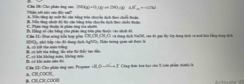 Căm 10: Cho phin ứng sau: 2NO(g)+O_2(g)leftharpoons 2NO_2(g)△ H'_26=-115kJ
Nhận xét não sao đây sai?
A. Neu tăng áp mất thi căn bằng trên chuyển dịch theo chiều thuận.
B. Neu tăng nhiệt độ thi căn bằng trên chuyển dịch theo chiu thuận.
C. Phần ứng thuận là phần ứng tóa nhiệm
D. Háng số cản bằng của phin ứng trên phụ thuộc vào shiật độ.
Ciu 11: Đua nóng hổn hợp gồm CH, CH, CH, CI và dung địch NaOH, sau đó gạn lấy lớp dung địch và ácid hóa bằng dung địch
HNO_3 nhó tiếp vào đó dung địch AgNO_3 Hiện tượng quan sát được là
A. có kết tủa màu trắng
B. có kết tia trắng, lắc nhẹ thi thấy tan dân
C. có khí không mẫu, không mùi
D. có khi mẫu nâu đỏ.
Cảm 12: Cho phin ứng sau: Propene+ +H,0to * X Công thức hóa học của X (sản phẩm chính) là
A CH_3COCH_3. 
B CH, CH, O OOH .
Activate W