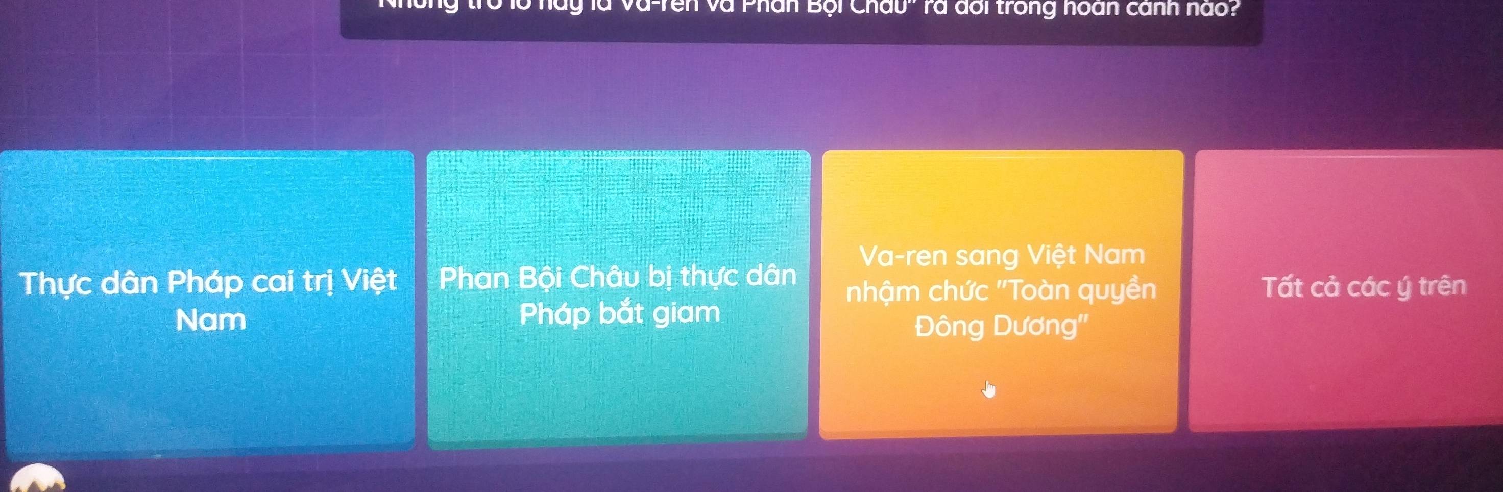 ' hày là va-rên và Phân Bội Châu'' rà đổi trong hoàn cánh nào?
Va-ren sang Việt Nam
Thực dân Pháp cai trị Việt Phan Bội Châu bị thực dân nhậm chức ''Toàn quyền Tất cả các ý trên
Nam Pháp bắt giam
Đông Dương''