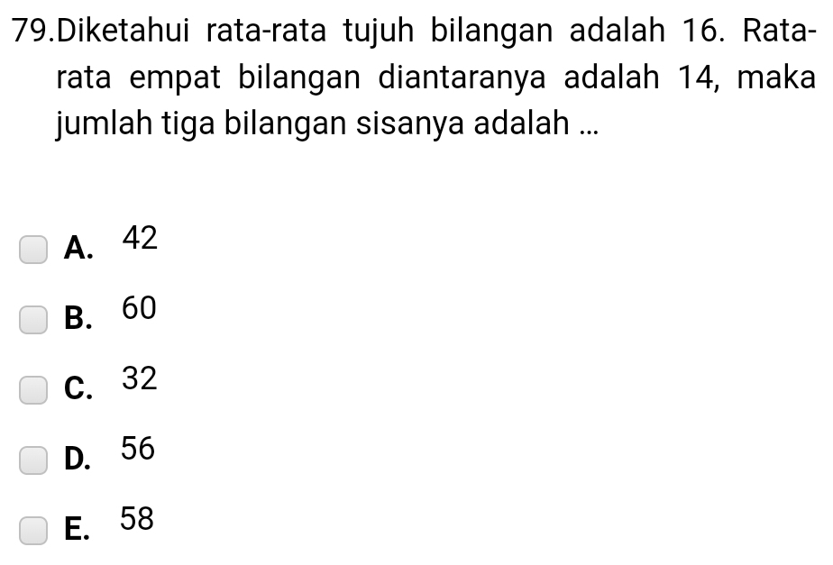 Diketahui rata-rata tujuh bilangan adalah 16. Rata-
rata empat bilangan diantaranya adalah 14, maka
jumlah tiga bilangan sisanya adalah ...
A. 42
B. 60
C. 32
D. 56
E. 58