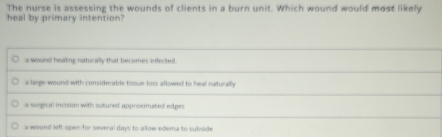 The nurse is assessing the wounds of clients in a burn unit. Which wound would most likely
heal by primary intention?
a wound healing naturally that becomes infected.
a large wound with considerable tissue loss allowed to heal naturally
a surgical incision with sutured appronmated edges
a wound left open for several days to allow edema to subside