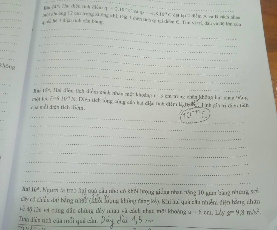 Bài 14*: Hai điện tích điểm q_1=2.10^(-8)C và q_2=-1,8.10^(-7)C đặt tại 2 điểm A và B cách nhau 
_ 
_ 
một khoảng 12 cm trong không khí. Đặt 1 điện tích q3 tại điểm C. Tìm vị trí, dấu và độ lớn của
q3 để hệ 3 điện tích cân bằng. 
_ 
_ 
_ 
_ 
_ 
_ 
_ 
_ 
không 
_ 
_ 
_ 
. 
_ 
_ 
… . 
_ 
Bài 15^* . Hai điện tích điểm cách nhau một khoảng r=3 cm trong chân không hút nhau bằng 
. một lực F=6.10^(-9)N. Điện tích tổng cộng của hai điện tích điểm là 10 -C. Tính giá trị điện tích 
của mỗi điện tích điểm. 
. . 
. . 
_ 
_ 
_ 
_ 
_ 
_ 
_ 
_ 
Bài 16^* T. Người ta treo hai quả cầu nhỏ có khối lượng giống nhau nặng 10 gam bằng những sợi 
dây có chiều dài bằng nhau (khối lượng không đáng kể). Khi hai quả cầu nhiễm điện bằng nhau 
về độ lớn và cùng dấu chúng đầy nhau và cách nhau một khoảng a=6cm. Lấy g=9,8m/s^2. 
_ 
_ 
Tính điện tích của mỗi quả cầu. 
Tổ vậ t lý