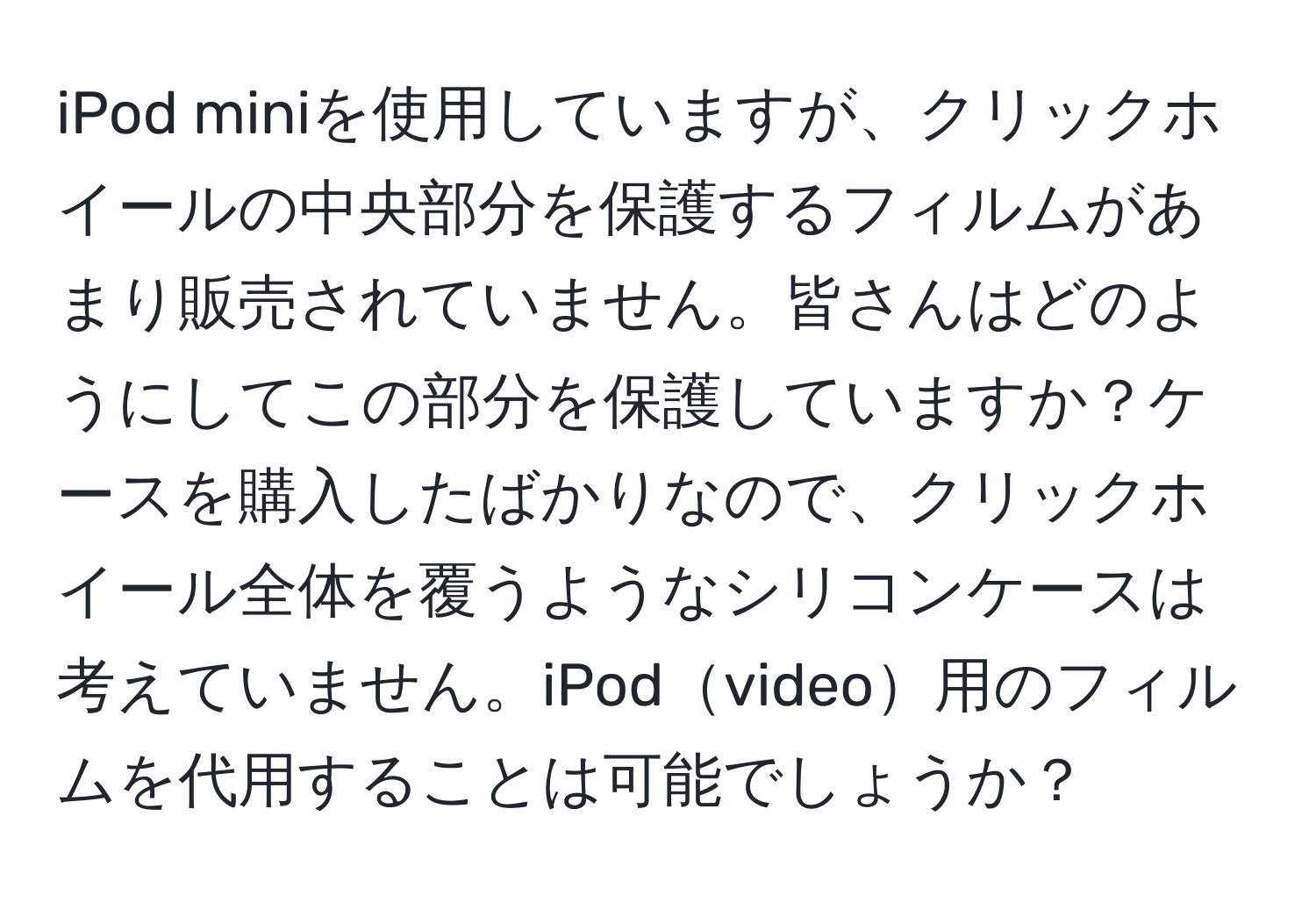 iPod miniを使用していますが、クリックホイールの中央部分を保護するフィルムがあまり販売されていません。皆さんはどのようにしてこの部分を保護していますか？ケースを購入したばかりなので、クリックホイール全体を覆うようなシリコンケースは考えていません。iPodvideo用のフィルムを代用することは可能でしょうか？