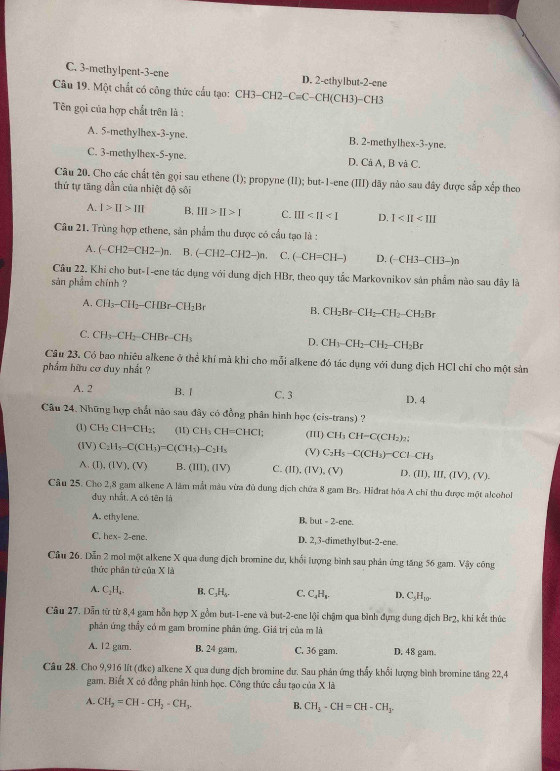 C. 3-methylpent-3-ene D. 2-ethylbut-2-ene
Câu 19. Một chất có công thức cấu tạo: CH CH3-CH2-Cequiv C-CH(CH3) -CH3
Tên gọi của hợp chất trên là :
A. 5-methylhex-3-yne. B. 2-methylhex-3-yne.
C. 3-methylhex-5-yne. D. Cả A, B và C.
Câu 20. Cho các chất tên gọi sau ethene (I); propyne (II); but-1-ene (III) dãy nào sau đây được sắp xếp theo
thứ tự tăng dần của nhiệt độ sôi
A. I>II>III B. III>II>I C. III D. I
Câu 21. Trùng hợp ethene, sản phẩm thu được có cấu tạo là :
A. (-CH2=CH2-)n B. (-CH2-CH2-)n. C. (-CH=CH-) D. (-CH3-CH3-)n
Câu 22. Khi cho but-1-ene tác dụng với dung dịch HBr, theo quy tắc Markovnikov sản phầm nào sau đây là
sản phầm chính ?
A. CH_3-CH_2-CHBr-CH_2Br
B. CH_2Br-CH_2-CH_2-CH_2Br
C. CH_3-CH_2-CHBr-CH_3 D. CH_3-CH_2-CH_2-CH_2Br
Câu 23. Có bao nhiêu alkene ở thể khí mà khi cho mỗi alkene đó tác dụng với dung dịch HCl chỉ cho một sản
phẩm hữu cơ duy nhất ?
A. 2 B. 1 C. 3 D. 4
Câu 24. Những hợp chất nào sau đây có đồng phân hình học (cis-trans) ?
(I) CH_2CH=CH_2; (II) CH_3CH=CHCl; (III) CH_3CH=C(CH_2)_2;
(IV) C_2H_5-C(CH_3)=C(CH_3)-C_2H_5 (V) C_2H_5-C(CH_3)=CCl-CH_3
A. (I),(IV),(V) B. (III),(IV) C. (II),(IV),(V) D. (II), 1 II,(IV),(V).
Câu 25. Cho 2,8 gam alkene A làm mất màu vừa đủ dung dịch chứa 8 gam Br_2. Hiđrat hóa A chỉ thu được một alcohol
duy nhất. A có tên là
A. ethylene. but-2-ene.
B.
C. hex- 2-ene. D. 2,3-dimethylbut-2-ene.
Câu 26. Dẫn 2 mol một alkene X qua dung dịch bromine dư, khối lượng bình sau phản ứng tăng 56 gam. Vậy công
thức phân tử của X là
A. C_2H_4. B. C_3H_6. C. C_4H_8. D. C_5H_10.
Câu 27. Dẫn từ từ 8,4 gam hỗn hợp X gồm but-1-ene và but-2-ene lội chậm qua bình đựng dung dịch là Br 2, khi kết thúc
phản ứng thấy có m gam bromine phản ứng. Giá trị của m là
A. 12 gam. B. 24 gam. C. 36 gam. D. 48 gam.
Câu 28. Cho 9,916 lít (đkc) alkene X qua dung dịch bromine dư. Sau phản ứng thấy khối lượng bình bromine tăng 22,4
gam. Biết X có đồng phân hình học. Công thức cấu tạo của X là
A. CH_2=CH-CH_2-CH_3.
B. CH_3-CH=CH-CH_3.