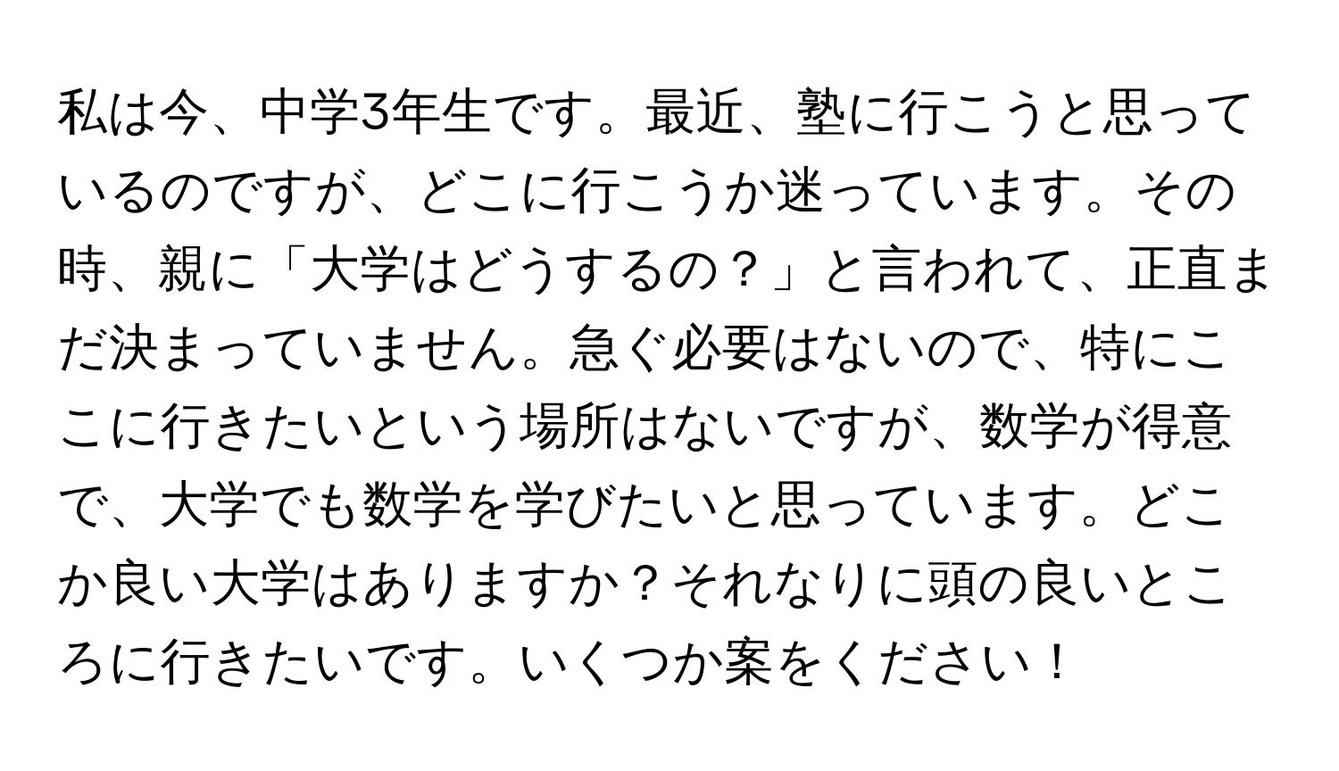 私は今、中学3年生です。最近、塾に行こうと思っているのですが、どこに行こうか迷っています。その時、親に「大学はどうするの？」と言われて、正直まだ決まっていません。急ぐ必要はないので、特にここに行きたいという場所はないですが、数学が得意で、大学でも数学を学びたいと思っています。どこか良い大学はありますか？それなりに頭の良いところに行きたいです。いくつか案をください！