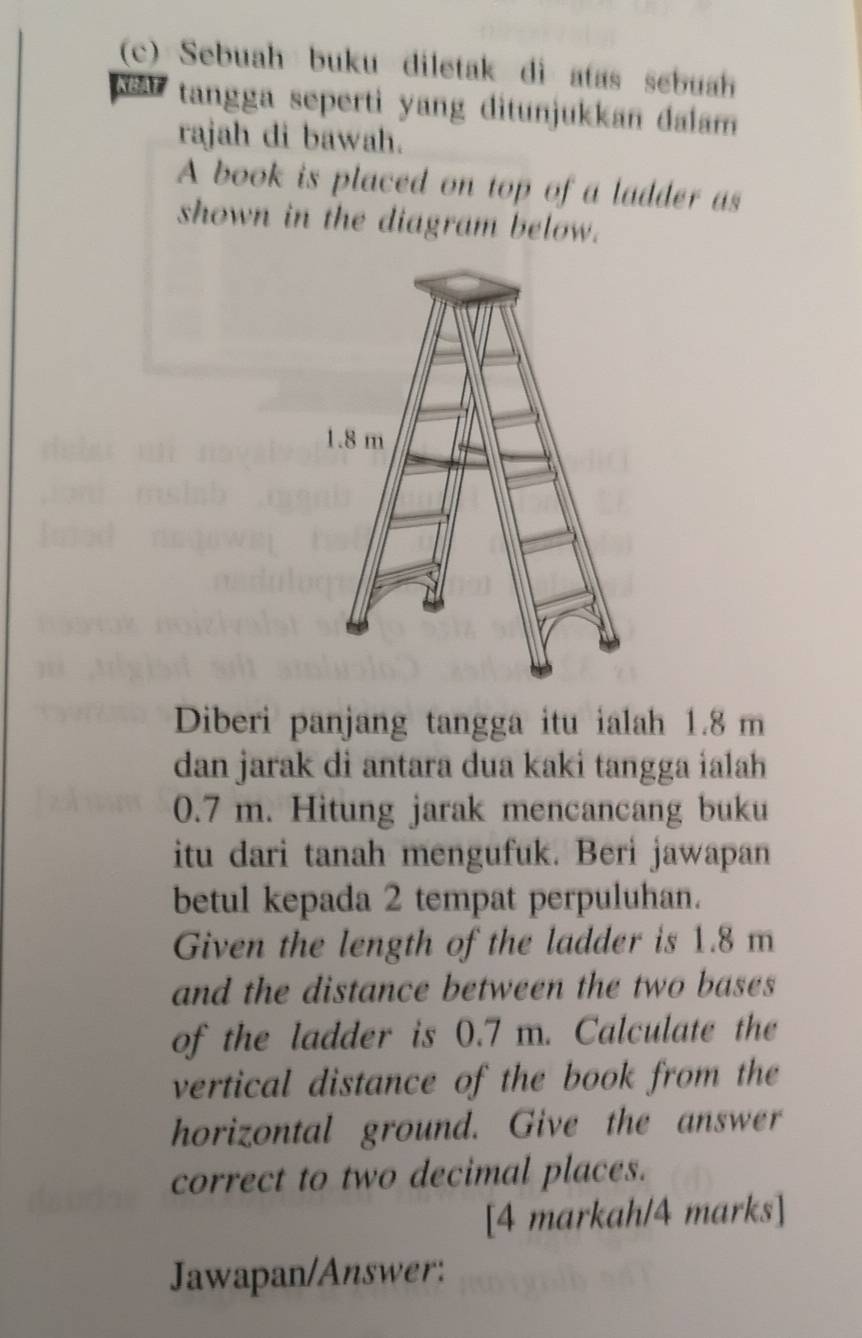 Sebuah buku diletak di atas sebuah 
KB tangga seperti yang ditunjukkan dalam 
rajah di bawah. 
A book is placed on top of a ladder as 
shown in the diagram below. 
Diberi panjang tangga itu ialah 1.8 m
dan jarak di antara dua kaki tangga ialah
0.7 m. Hitung jarak mencancang buku 
itu dari tanah mengufuk. Beri jawapan 
betul kepada 2 tempat perpuluhan. 
Given the length of the ladder is 1.8 m
and the distance between the two bases 
of the ladder is 0.7 m. Calculate the 
vertical distance of the book from the 
horizontal ground. Give the answer 
correct to two decimal places. 
[4 markah/4 marks] 
Jawapan/Answer: