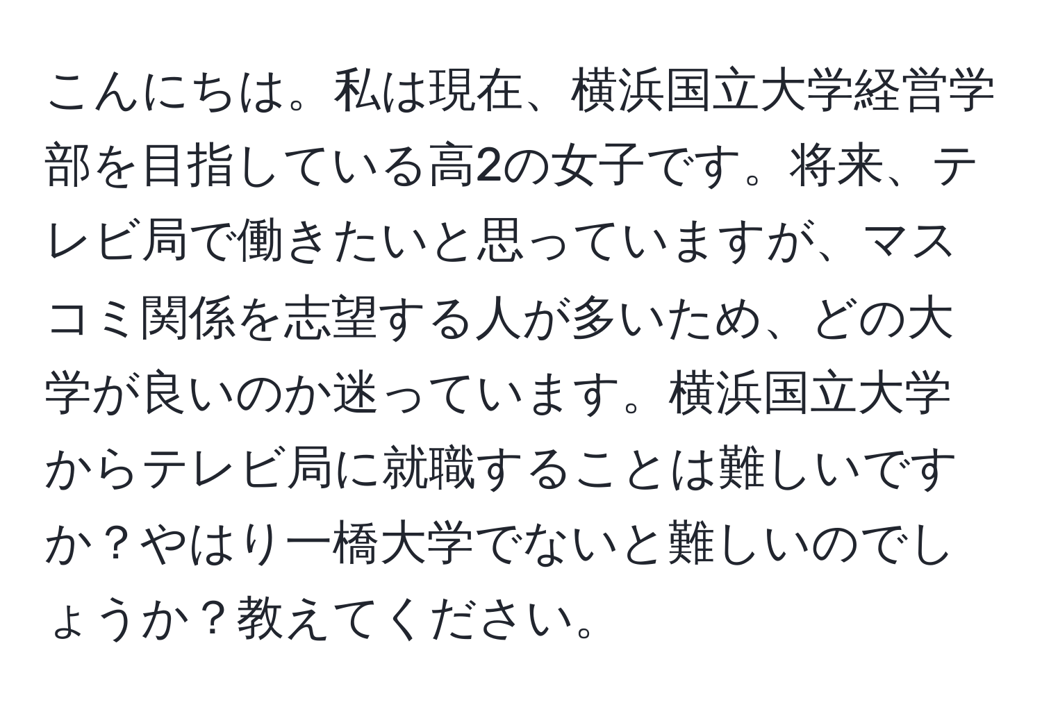 こんにちは。私は現在、横浜国立大学経営学部を目指している高2の女子です。将来、テレビ局で働きたいと思っていますが、マスコミ関係を志望する人が多いため、どの大学が良いのか迷っています。横浜国立大学からテレビ局に就職することは難しいですか？やはり一橋大学でないと難しいのでしょうか？教えてください。