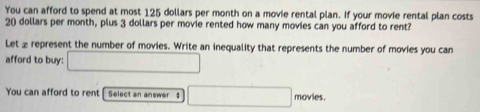 You can afford to spend at most 125 dollars per month on a movie rental plan. If your movie rental plan costs
20 dollars per month, plus 3 dollars per movie rented how many movies can you afford to rent? 
Let £ represent the number of movies. Write an inequality that represents the number of movies you can 
afford to buy: □ 
You can afford to rent Select an answer $ □ movies.