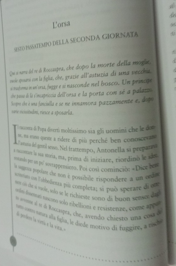 al 
Lorsa 
SESTO PASSATEMPO DELLA SECONDA GIORNATA 
Qui si narra del re di Roccaspra, che dopo la morte della moglie. 
vwole sposarsi con la figlia, che, grazie all’astuzia di una vecchia. 
si trasforma in un’orsa, fugge e si nasconde nel bosco. Un principe 
che passa di là s'incapriccia dell'orsa e la porta con sé a palazzn 
Scopre che è una fanciulla e se ne innamora pazzamente e, dopo 
varie vicissitudini, riesce a sposarla. 
' l racconta di Popa divertì moltíssimo sía gli uomini che le da 
ne, ma erano queste a ridere dí più perché ben conoscevano 
Fastuzia del gentil sesso. Nel frattempo, Antonella si preparav 
a raccontare la sua storia, ma, prima di iniziare, riordino le idee 
restando per un po' sovrappensiero. Poi così cominció: «Dice bu 
la saggezza popolare che non è possibile rispondere a un ordieg 
scriteriato con l'obbedienza più completa; si può sperare di n 
nere ció che sí vuole, solo se le richieste sono di buon senso ; dagl 
ordini dissennari nascono solo ribellioni e resistenze, com e a pu 
t0 avvenne al re di Roccaspra, che, avendo chiesto un a co 
tutto contro natura alla fíglia, le diede motivo di fuggire, a niche