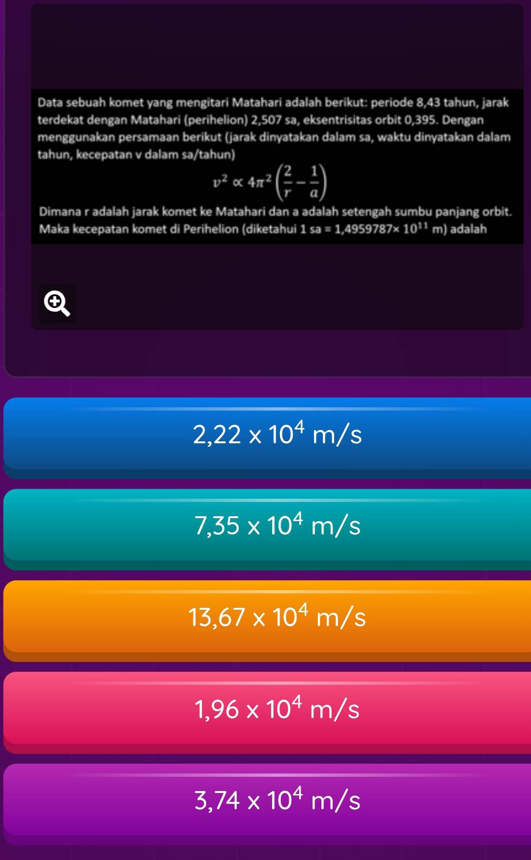 Data sebuah komet yang mengitari Matahari adalah berikut: periode 8,43 tahun, jarak
terdekat dengan Matahari (perihelion) 2,507 sa, eksentrisitas orbit 0,395. Dengan
menggunakan persamaan berikut (jarak dinyatakan dalam sa, waktu dinyatakan dalam
tahun, kecepatan v dalam sa/tahun)
v^2alpha 4π^2( 2/r - 1/a )
Dimana r adalah jarak komet ke Matahari dan a adalah setengah sumbu panjang orbit.
Maka kecepatan komet di Perihelion (diketahui 1sa=1 ,49597 87* 10^(11) m) adalah
2,22* 10^4m/s
7,35* 10^4m/s
13,67* 10^4m/s
1,96* 10^4m/s
3,74* 10^4m/s