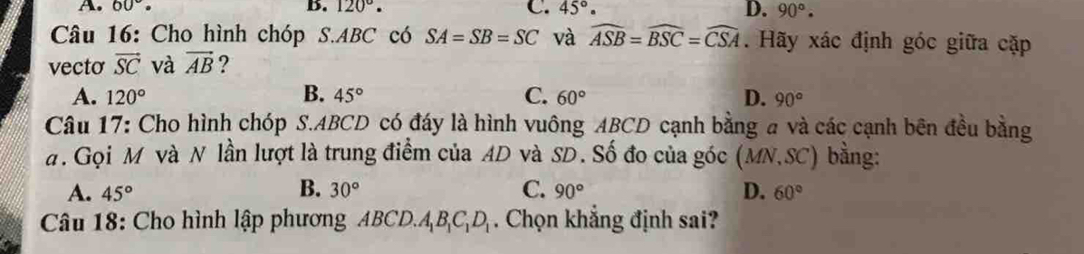 A. 60°. B. 120°. C. 45°. D. 90°. 
Câu 16: Cho hình chóp S. ABC có SA=SB=SC và widehat ASB=widehat BSC=widehat CSA. Hãy xác định góc giữa cặp
vecto vector SC và vector AB ?
A. 120° B. 45° C. 60° D. 90°
Câu 17: Cho hình chóp S. ABCD có đáy là hình vuông ABCD cạnh bằng a và các cạnh bên đều bằng
a. Gọi M và N lần lượt là trung điểm của AD và SD. Số đo của góc (MN, SC) bằng:
B.
A. 45° 30° C. 90° D. 60°
Câu 18: Cho hình lập phương ABCD. A_1B_1C_1D_1. Chọn khẳng định sai?