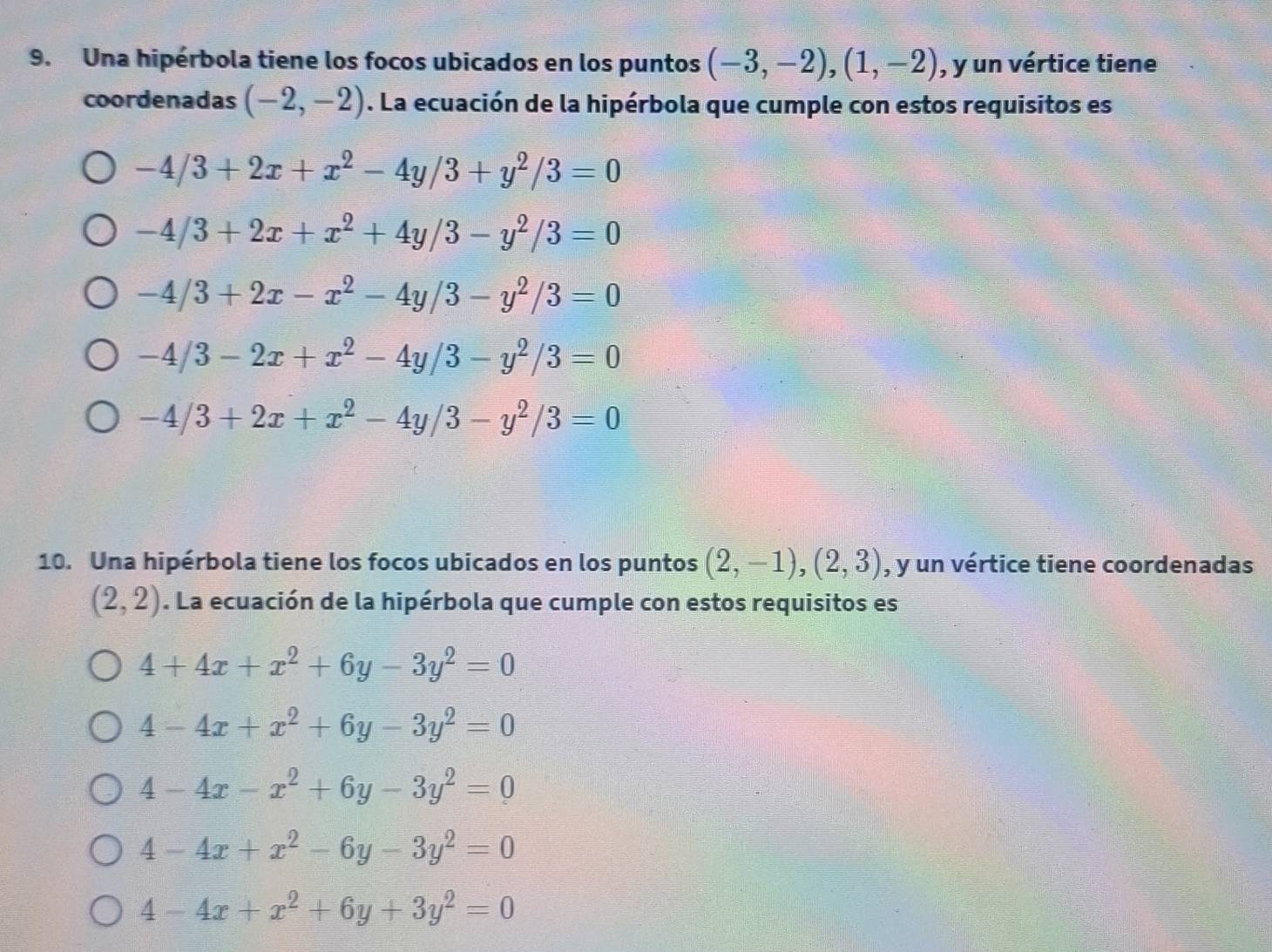 Una hipérbola tiene los focos ubicados en los puntos (-3,-2), (1,-2) , y un vértice tiene
coordenadas (-2,-2). La ecuación de la hipérbola que cumple con estos requisitos es
-4/3+2x+x^2-4y/3+y^2/3=0
-4/3+2x+x^2+4y/3-y^2/3=0
-4/3+2x-x^2-4y/3-y^2/3=0
-4/3-2x+x^2-4y/3-y^2/3=0
-4/3+2x+x^2-4y/3-y^2/3=0
10. Una hipérbola tiene los focos ubicados en los puntos (2,-1), (2,3) , y un vértice tiene coordenadas
(2,2). La ecuación de la hipérbola que cumple con estos requisitos es
4+4x+x^2+6y-3y^2=0
4-4x+x^2+6y-3y^2=0
4-4x-x^2+6y-3y^2=0
4-4x+x^2-6y-3y^2=0
4-4x+x^2+6y+3y^2=0