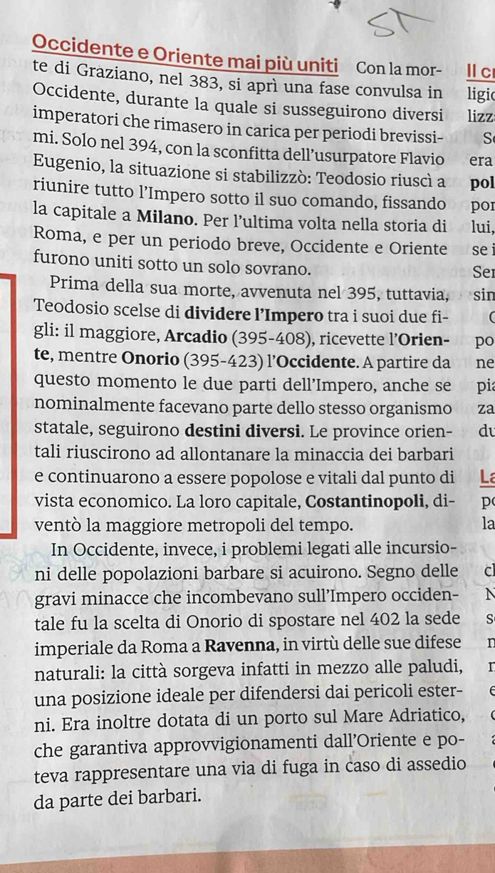 Occidente e Oriente mai più uniti Con la mor- Il cr
te di Graziano, nel 383, si aprì una fase convulsa in ligio
Occidente, durante la quale si susseguirono diversi lizz
imperatori che rimasero in carica per periodi brevissi- ches
mi. Solo nel 394, con la sconfitta dell’usurpatore Flavio era
Eugenio, la situazione si stabilizzò: Teodosio riuscì a pol
riunire tutto l’Impero sotto il suo comando, fissando por
la capitale a Milano. Per l’ultima volta nella storia di lui,
Roma, e per un periodo breve, Occidente e Oriente se i
furono uniti sotto un solo sovrano. Sei
Prima della sua morte, avvenuta nel 395, tuttavia, pvesin
Teodosio scelse di dividere l’Impero tra i suoi due fi- (
gli: il maggiore, Arcadio (395-408), ricevette l’Orien- po
te, mentre Onorio (395-423) l’Occidente. A partire da ne
questo momento le due parti dell’Impero, anche se   97 pia
nominalmente facevano parte dello stesso organismo za
statale, seguirono destini diversi. Le province orien- d
tali riuscirono ad allontanare la minaccia dei barbari
e continuarono a essere popolose e vitali dal punto di La
vista economico. La loro capitale, Costantinopoli, di- p
ventò la maggiore metropoli del tempo.
la
In Occidente, invece, i problemi legati alle incursio-
ni delle popolazioni barbare si acuirono. Segno delle cl
gravi minacce che incombevano sull’Impero occiden- N
tale fu la scelta di Onorio di spostare nel 402 la sede S
imperiale da Roma a Ravenna, in virtù delle sue difese n
naturali: la città sorgeva infatti in mezzo alle paludi, r
una posizione ideale per difendersi dai pericoli ester-
ni. Era inoltre dotata di un porto sul Mare Adriatico,
che garantiva approvvigionamenti dall’Oriente e po-
teva rappresentare una via di fuga in caso di assedio
da parte dei barbari.