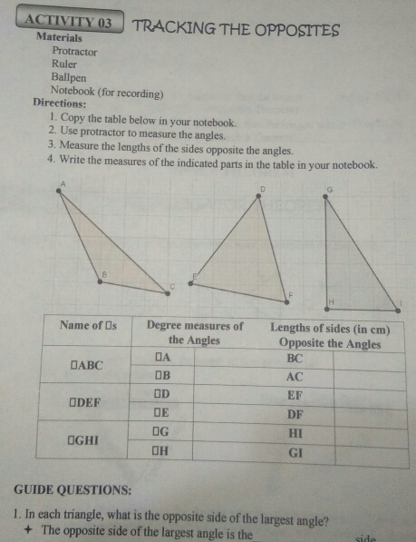 ACTIVITY 03 TRACKING THE OPPOSITES
Materials
Protractor
Ruler
Ballpen
Notebook (for recording)
Directions:
1. Copy the table below in your notebook.
2. Use protractor to measure the angles.
3. Measure the lengths of the sides opposite the angles.
4. Write the measures of the indicated parts in the table in your notebook..
GUIDE QUESTIONS:
1. In each triangle, what is the opposite side of the largest angle?
◆  The opposite side of the largest angle is the_