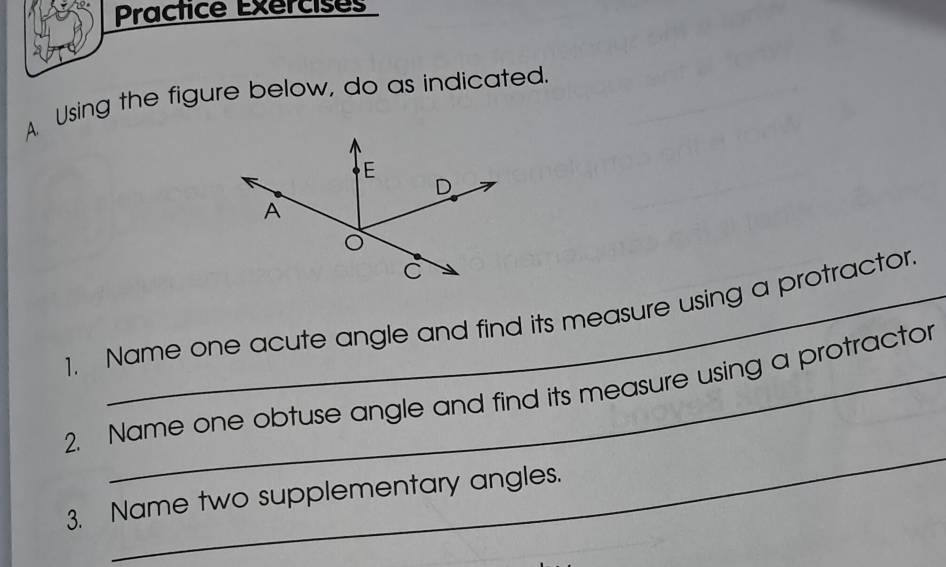 Practice Exercises 
A. Using the figure below, do as indicated. 
1. Name one acute angle and find its measure using a protractor 
_ 
2. Name one obtuse angle and find its measure using a protractor 
3. Name two supplementary angles.