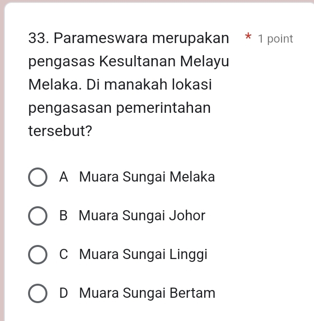 Parameswara merupakan * 1 point
pengasas Kesultanan Melayu
Melaka. Di manakah lokasi
pengasasan pemerintahan
tersebut?
A Muara Sungai Melaka
B Muara Sungai Johor
C Muara Sungai Linggi
D Muara Sungai Bertam