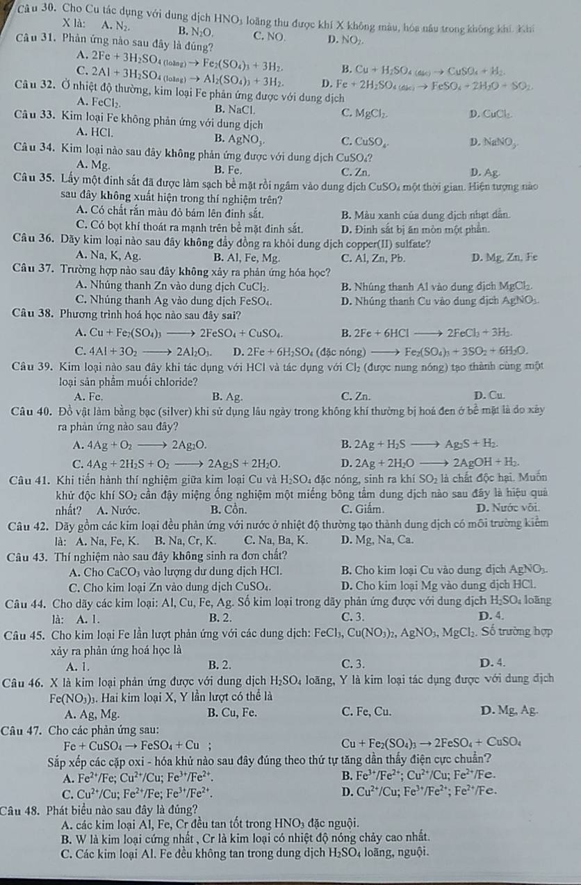 Cho Cu tác dụng với dung dịch H INO a loãng thu được khí X không màu, hóa nâu trong không khí. Khí
X là: A. N_2. B. N_2O. C. NO. D. NO_2.
Câu 31. Phân ứng nào sau đây là đúng?
A. 2Fe+3H_2SO_4(loing)to Fe_2(SO_4)_3+3H_2. B. Cu+H_2SO_4(ac)to CuSO_4+H_2
C. 2Al+3H_2SO_4(loing)to Al_2(SO_4)_3+3H_2. D. Fe+2H_2SO_4(ak)to FeSO_4+2H_2O+SO_2
Câu 32. Ở nhiệt độ thường, kim loại Fe phản ứng được với dung dịch
A. FeCl_2.
B. NaC
C. MgCl_2. D. CuCl_2.
Câu 33. Kim loại Fe không phản ứng với dung dịch
A. HCI
B. AgNO_3. C. CuSO_4. D. NaNO_3.
Câu 34. Kim loại nào sau đây không phản ứng được với dung dịch CuSO₄?
A. Mg.
B. Fe. C. Zn. D. Ag.
Câu 35. Lấy một đinh sắt đã được làm sạch bề mặt rồi ngâm vào dung dịch CuSO₄ một thời gian. Hiện tượng nào
sau đây không xuất hiện trong thí nghiệm trên?
A. Có chất rắn màu đỏ bám lên đinh sắt, B. Màu xanh của dung dịch nhạt dẫn.
C. Có bọt khí thoát ra mạnh trên bề mặt đinh sắt. D. Đinh sắt bị ăn mòn một phần.
Câu 36. Dãy kim loại nào sau đây không đầy đồng ra khỏi dung dịch copper(II) sulfate?
A. Na,K,Ag B. A1,Fe,Mg C. Al, Zn, Pb. D. Mg, Zn, Fe
Câu 37. Trường hợp nào sau đây không xảy ra phản ứng hóa học?
A. Nhúng thanh Zn vào dung dịch Cu CI B. Nhúng thanh Al vào dung địch MgCl_2.
C. Nhúng thanh Ag vào dung dịch FeSO_4 D. Nhúng thanh Cu vào dung địch AgNO_3.
Câu 38. Phương trình hoá học nào sau đây sai?
A. Cu+Fe_2(SO_4)_3to 2FeSO_4+CuSO_4. B. 2Fe+6HClto 2FeCl_3+3H_2.
C. 4Al+3O_2to 2Al_2O_3. D. 2Fe+6H_2SO (đặ c nóng) Fe_2(SO_4)_3+3SO_2+6H_2O.
Câu 39. Kim loại nào sau đây khi tác dụng với HCl và tác dụng với Cl_2 (được nung nóng) tạo thành cùng một
loại sản phẩm muối chloride?
A. Fe. B. Ag. C. Zn. D. Cu.
Câu 40. Đồ vật làm bằng bạc (silver) khi sử dụng lâu ngày trong không khí thường bị hoá đen ở bề mặt là do xây
ra phản ứng nào sau đây?
A. 4Ag+O_2to 2Ag_2O. B. 2Ag+H_2Sto Ag_2S+H_2.
C. 4Ag+2H_2S+O_2to 2Ag_2S+2H_2O. D. 2Ag+2H_2O_  2AgOH+H_2.
Câu 41. Khi tiến hành thí nghiệm giữa kim loại Cu và H₂SO₄ đặc nóng, sinh ra kh SO_2 là chất độc hại, Muốn
khử độc khi SO_2 cần đậy miệng ống nghiệm một miếng bông tầm dung dịch nào sau đây là hiệu quả
nhất?  A. Nước. B. Cồn. C. Giấm. D. Nước vôi.
Câu 42. Dãy gồm các kim loại đều phản ứng với nước ở nhiệt độ thường tạo thành dung dịch có môi trường kiểm
là: A. Na, Fe, K. B. Na,Cr,K. C. Na, Ba, K. D. Mg,Na,Ca.
Câu 43. Thí nghiệm nào sau đây không sinh ra đơn chất?
A. Cho CaCO_3 vào lượng dư dung dịch HCl. B. Cho kim loại Cu vào dung dịch Ag NO3
C. Cho kim loại Zn vào dung dịch CuSO_4. D. Cho kim loại Mg vào dung dịch HCl.
Câu 44. Cho dãy các kim loại: AI,Cu,Fe,Ag. Số kim loại trong dãy phản ứng được với dung dịch H_2SO_4 loãng
là: A. 1. B. 2. C. 3. D. 4.
Câu 45. Cho kim loại Fe lần lượt phản ứng với các dung dịch: FeCl_3,Cu(NO_3)_2,AgNO_3,MgCl_2 Số trường hợp
xảy ra phản ứng hoá học là
A. 1. B. 2. C. 3. D. 4
Câu 46. X là kim loại phản ứng được với dung dịch H_2SO_4 loãng, Y là kim loại tác dụng được với dung địch
Fe(NO_3)_3 3. Hai kim loại X, Y lần lượt có thể là
A. Ag, Mg. B. Cu Fe. C. Fe, Cu. D. Mg,Ag.
Câu 47. Cho các phản ứng sau:
Fe+CuSO_4to FeSO_4+Cu;
Cu+Fe_2(SO_4)_3to 2FeSO_4+CuSO_4
Sắp xếp các cặp oxi - hóa khủ nào sau đây đúng theo thứ tự tăng dần thấy điện cực chuẩn?
A. Fe^(2+)/Fe; Cu^(2+)/Cu;Fe^(3+)/Fe^(2+). B. Fe^(3+)/Fe^(2+);Cu^(2+)/Cu;Fe^(2+) Fe.
C. Cu^(2+)/Cu;Fe^(2+)/Fe; Fe^(3+)/Fe^(2+). D. Cu^(2+)/Cu;Fe^(3+)/Fe^(2+);Fe^(2+) / e
Câu 48. Phát biểu nào sau đây là đúng?
A. các kim loại Al, Fe, Cr đều tan tốt trong HNO_3 đặc nguội.
B. W là kim loại cứng nhất , Cr là kim loại có nhiệt độ nóng chảy cao nhất.
C. Các kim loại Al. Fe đều không tan trong dung dịch H_2SO 4 loãng, nguội.