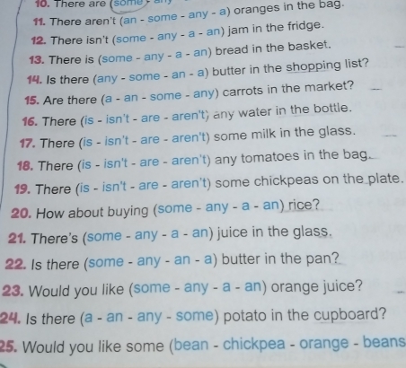 There aren't (an - some - any - a) oranges in the bag. 
12. There isn't (some - any - a - an) jam in the fridge. 
13. There is (some - any - a - an) bread in the basket. 
14. Is there (any - some - an - a) butter in the shopping list? 
15. Are there (a - an - some - any) carrots in the market? 
16. There (is - isn't - are - aren't) any water in the bottle. 
17. There (is - isn't - are - aren't) some milk in the glass. 
18. There (is - isn't - are - aren't) any tomatoes in the bag. 
19. There (is - isn't - are - aren't) some chickpeas on the plate. 
20. How about buying (some - any - a - an) rice? 
21. There's (some - any - a - an) juice in the glass. 
22. Is there (some - any - an - a) butter in the pan? 
23. Would you like (some - any - a - an) orange juice? 
24. Is there (a - an - any - some) potato in the cupboard? 
25. Would you like some (bean - chickpea - orange - beans