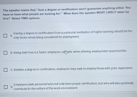 The speaker states that "Just a degree or certification won't guarantee anything either. You
have to have what people are looking for." What does the speaker MOST LIKELY mean by
this? Select TWO options.
Having a degree or certification from a particular institution of higher learning should be the
A only factor when being considered for employment.
B. Being debt free is a factor employers coider when offering employment opportunities.
C. Besides a degree or certification, employers may seek to employ tho se with prior experience.
Employers seek personnel who not only have proper certification, but who will also positively
D. contribute to the culture of the work environment.