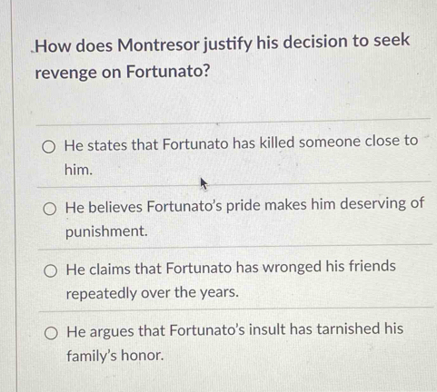 .How does Montresor justify his decision to seek
revenge on Fortunato?
He states that Fortunato has killed someone close to
him.
He believes Fortunato's pride makes him deserving of
punishment.
He claims that Fortunato has wronged his friends
repeatedly over the years.
He argues that Fortunato’s insult has tarnished his
family's honor.