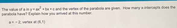 The value of a in y=ax^2+bx+c and the vertex of the parabola are given. How many x-intercepts does the 
parabola have? Explain how you arrived at this number.
a=-2; vertex at (6,1)