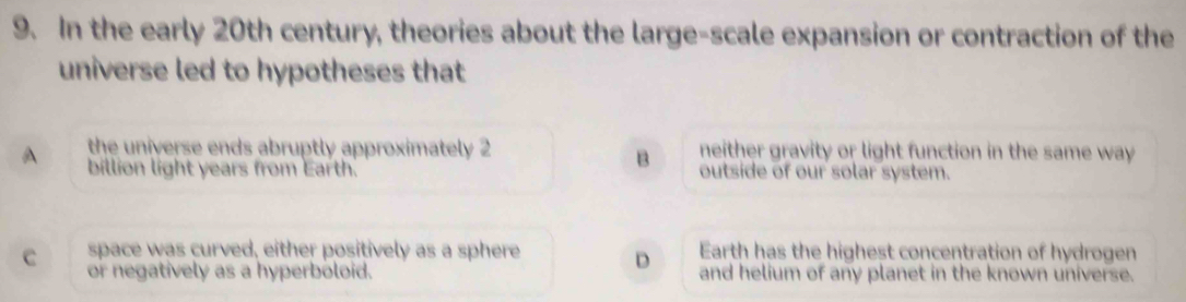 In the early 20th century, theories about the large-scale expansion or contraction of the
universe led to hypotheses that
A the universe ends abruptly approximately 2 neither gravity or light function in the same way
B
billion light years from Earth. outside of our solar system.
space was curved, either positively as a sphere D Earth has the highest concentration of hydrogen
c or negatively as a hyperboloid. and helium of any planet in the known universe.