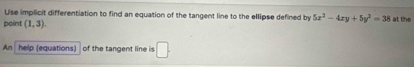 Use implicit differentiation to find an equation of the tangent line to the ellipse defined by 5x^2-4xy+5y^2=38 at the 
point (1,3). 
An help (equations) of the tangent line is □ .