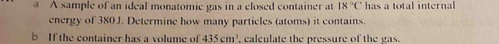 A sample of an ideal monatomic gas in a closed container at 18°C has a total internal 
energy of 380 J. Determine how many particles (atoms) it contains. 
b If the container has a volume of 435cm^3 , calculate the pressure of the gas.