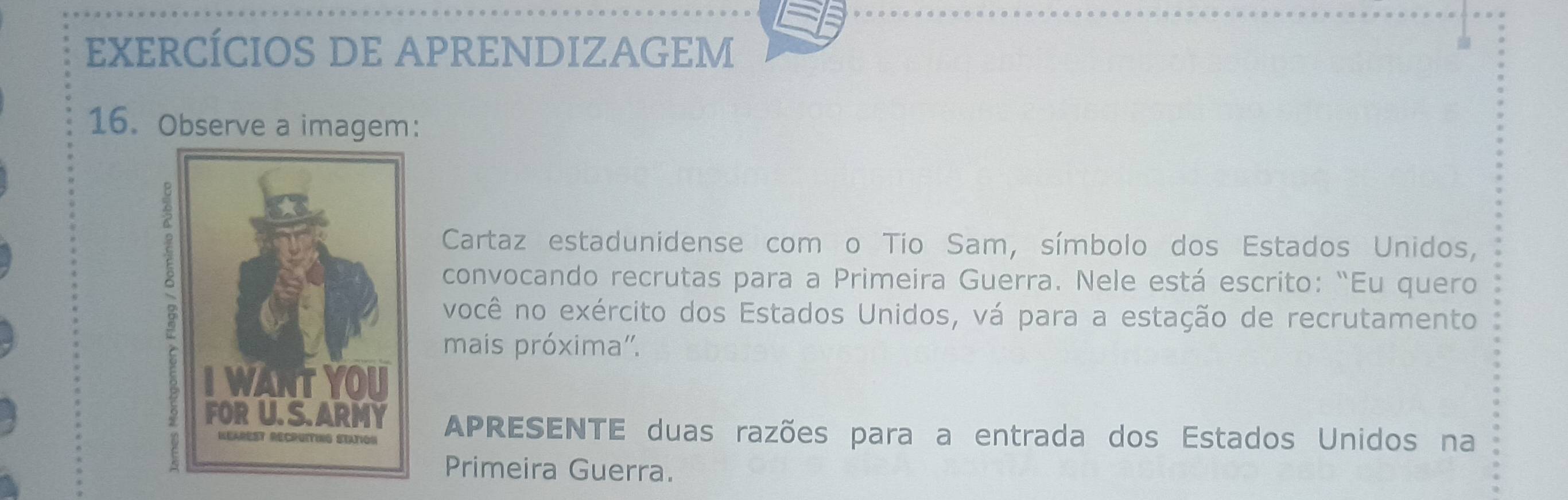 EXERCÍCIOS DE APRENDIZAGEM 
16. Observe a imagem: 
Cartaz estadunidense com o Tío Sam, símbolo dos Estados Unidos, 
convocando recrutas para a Primeira Guerra. Nele está escrito: “Eu quero 
você no exército dos Estados Unidos, vá para a estação de recrutamento 
mais próxima''. 
APRESENTE duas razões para a entrada dos Estados Unidos na 
Primeira Guerra.