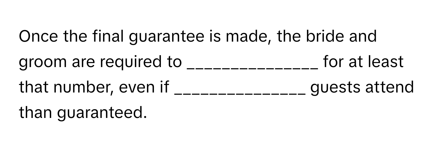 Once the final guarantee is made, the bride and groom are required to _______________ for at least that number, even if _______________ guests attend than guaranteed.