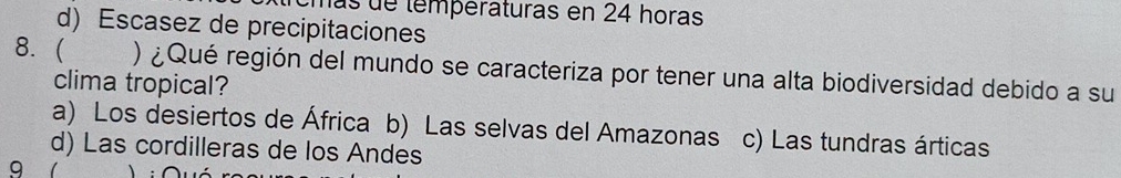 las de températuras en 24 horas
d) Escasez de precipitaciones
8.  ) ¿Qué región del mundo se caracteriza por tener una alta biodiversidad debido a su
clima tropical?
a) Los desiertos de África b) Las selvas del Amazonas c) Las tundras árticas
d) Las cordilleras de los Andes
9 1